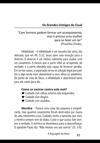 A linguagem do Amor 35
Os Grandes Inimigos do Casal
“Cem homens podem formar um acampamento,
mas é preciso uma mulher
para se fazer um lar”
(Provérbio Chinês).
Infidelidade - A infidelidade é um assunto tão sério, tão
delicado, que em Mt. 5:32, Jesus abre uma exceção para o
divórcio. O divorcio é um motivo suficiente para acabar com
um casamento. A menos que a parte infiel se arrependa, de
verdade, e a parte ofendida seja capaz de fornecer perdão.
Em certos casos, a separação torna-se solução legal para por
fim a algo ainda mais abominável a seus olhos (o adultério).
Do ponto de vista de Deus, a infidelidade é abominável tanto
para ele como para ela.
Como se vacinar contra este mal?
Y Cuidado com velhos amores não esquecidos.
Y Cuidado com elogios.
Y Cuidado com assédios.
Mentira – Parece uma coisa tão pequena e insignifi-
cante, mas quantos casamentos foram destruídos por causa
de uma mentirinha a toa. Cuidado, tenha o tamanho que tiver,
a mentira sempre vem do diabo. Custe o que custar, fale sem-
pre a verdade. A mentira se desemboca para a desconfiança.
O apóstolo Paulo diz: “Não mintais uns aos outros” (Cl. 3:9).
 