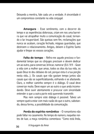 36 A linguagem do Amor
Deixando a mentira, fale cada um a verdade. A sinceridade é
um compromisso constante na vida conjugal.
Amargura – Esse sentimento, com o decorrer do
tempo e as experiências dolorosas, criam em nos uma barrei-
ra que vai atrapalhar muito a comunicação do casal, tornan-
do o lar insuportável. São queixas sem fim, reclamações que
nunca se acabam, coração fechado, mágoas guardadas, que
destroem o relacionamento. Amigos, deixem o Espírito Santo
ajudar e limpar os vossos corações.
Falta de tempo – Refiro-me aquele precioso e fun-
damental tempo que os cônjuges precisam e devem dedicar
um ao outro, para conversar, brincar, namorar (Ecl. 9:9 – Goze
a vida com a mulher que amas, todos os dias da tua vida, os
quais Deus te deu debaixo do sol, porque esta é a tua porção
nesta vida...). Os casais que não gastam tempo juntos são
casais que vão se superficializando, esfriando e se afastando.
Claro, o melhor caminho sempre é o diálogo. O casal deve
conversar muito. Deve expor um ao outro o que anda incomo-
dando. Deve ouvir atentamente e procurar com sinceridade
entender o que a outra parte está querendo transmitir.
Mas nem sempre este diálogo é possível. Talvez um
sempre queira estar com mais razão do que o outro, sabotan-
do, dessa forma, a possibilidade da comunicação.
Perda do espírito romântico – O romantismo não
pode faltar no casamento. No tempo do namoro, naquelas noi-
tes de luar, a moça romântica comentava: “Como está linda,
 