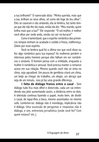 A linguagem do Amor 37
a lua brilhante!” O namorado dizia: “Minha querida, mais que
a lua, brilham os seus olhos, vê como ele foge do teu olhar”.
Eles se casaram e vão andando, ela se lembra, faz tanto tem-
po que ele não lhe diz nada, então ela diz: “Meu marido, quem
brilha mais que a lua?” Ele responde: “O sol mulher, é melhor
você olhar por onde anda, senão vai cair no buraco!”
Como é lamentável, que o espírito romântico dos primei-
ros tempos tenham se acabado e cedido à frieza, indiferença.
Zelem por esse espírito.
Você se lembra qual foi a última vez que você disse ou
fez algo romântico para tua esposa? As mulheres perdem o
interesse pelos homens porque eles falham em ser românti-
cos e amáveis. O homem pensa com a virilidade, enquanto a
mulher é romântica e sensual. Você precisa manter o romance
aceso em sua relação. Mesmo quando você não se sinta no
clima, seja agradável. Um pouco de gentileza criará um clima,
um beijo ao chegar do trabalho, um elogio, um abraço que
seja de um minuto.. isso já faz uma grande diferença.
A falta de diálogo franco entre o casal - Sem
diálogo tudo fica mais difícil e distorcido, cada um vai enten-
dendo seu jeito aumentando assim, a distância entre os dois.
A televisão continua fazendo o papel, muito bem, de dividir
o casal, de tapar-lhes a boca, mesmo assentados no mesmo
sofá. Lembrem-se: diálogo não é monólogo, implicância não
é diálogo. Uma sucessão de perguntas e respostas não é
diálogo, e sim, entrevista jornalística (onde você foi? Com
quem estava? etc.).
 
