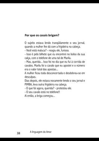 38 A linguagem do Amor
Por que os casais brigam?
O sujeito estava lendo tranqüilamente o seu jornal,
quando a mulher lhe dá com a frigideira na cabeça.
- Você está maluca? - reagiu ele, furioso.
- Isso é pelo bilhete que eu encontrei no bolso da sua
calça, com o telefone de uma tal de Marilu.
- Mas, querida... Isso foi no dia que eu fui à corrida de
cavalos. Marilu foi o cavalo que eu apostei e o número
era o valor total das apostas...
A mulher ficou toda desconcertada e desdobrou-se em
desculpas.
Dias depois, ele estava novamente lendo o seu jornal e
PIMBA, leva outra frigideira na cabeça.
- O que foi agora, querida? - protestou ele.
- O seu cavalo está no telefone!!
Aí então, a briga começou...
 