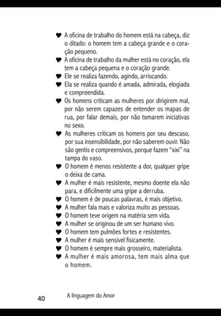 40 A linguagem do Amor
Y 	A oficina de trabalho do homem está na cabeça, diz
o ditado: o homem tem a cabeça grande e o cora-
ção pequeno.
Y 	A oficina de trabalho da mulher está no coração, ela
tem a cabeça pequena e o coração grande.
Y 	Ele se realiza fazendo, agindo, arriscando.
Y 	Ela se realiza quando é amada, admirada, elogiada
e compreendida.
Y 	Os homens criticam as mulheres por dirigirem mal,
por não serem capazes de entender os mapas de
rua, por falar demais, por não tomarem iniciativas
no sexo.
Y 	As mulheres criticam os homens por seu descaso,
por sua insensibilidade, por não saberem ouvir. Não
são gentis e compreensivos, porque fazem “xixi” na
tampa do vaso.
Y 	O homem é menos resistente a dor, qualquer gripe
o deixa de cama.
Y 	A mulher é mais resistente, mesmo doente ela não
para, e dificilmente uma gripe a derruba.
Y 	O homem é de poucas palavras, é mais objetivo.
Y 	A mulher fala mais e valoriza muito as pessoas.
Y 	O homem teve origem na matéria sem vida.
Y 	A mulher se originou de um ser humano vivo.
Y 	O homem tem pulmões fortes e resistentes.
Y 	A mulher é mais sensível fisicamente.
Y 	O homem é sempre mais grosseiro, materialista.
Y 	A mulher é mais amorosa, tem mais alma que
o homem.
 
