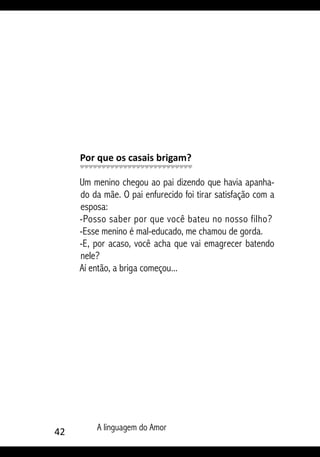 42 A linguagem do Amor
Por que os casais brigam?
Um menino chegou ao pai dizendo que havia apanha-
do da mãe. O pai enfurecido foi tirar satisfação com a
esposa:
-Posso saber por que você bateu no nosso filho?
-Esse menino é mal-educado, me chamou de gorda.
-E, por acaso, você acha que vai emagrecer batendo
nele?
Aí então, a briga começou...
 
