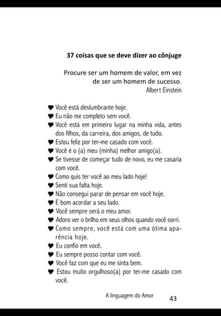 A linguagem do Amor 43
37 coisas que se deve dizer ao cônjuge
Procure ser um homem de valor, em vez
de ser um homem de sucesso.
Albert Einstein
Y	Você está deslumbrante hoje.
Y	Eu não me completo sem você.
Y	Você está em primeiro lugar na minha vida, antes
dos filhos, da carreira, dos amigos, de tudo.
Y	Estou feliz por ter-me casado com você.
Y	Você é o (a) meu (minha) melhor amigo(a).
Y	Se tivesse de começar tudo de novo, eu me casaria
com você.
Y	Como quis ter você ao meu lado hoje!
Y	Senti sua falta hoje.
Y	Não consegui parar de pensar em você hoje.
Y	É bom acordar a seu lado.
Y Você sempre será o meu amor.
Y Adoro ver o brilho em seus olhos quando você sorri.
Y Como sempre, você está com uma ótima apa-
rência hoje.
Y Eu confio em você.
Y Eu sempre posso contar com você.
Y Você faz com que eu me sinta bem.
Y Estou muito orgulhoso(a) por ter-me casado com
você.
 