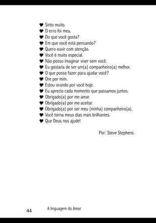 44 A linguagem do Amor
Y Sinto muito.
Y O erro foi meu.
Y Do que você gosta?
Y Em que você está pensando?
Y Quero ouvir com atenção.
Y Você é muito especial.
Y Não posso imaginar viver sem você.
Y Eu gostaria de ser um(a) companheiro(a) melhor.
Y O que posso fazer para ajudar você?
Y Ore por mim.
Y Estou orando por você hoje.
Y Eu aprecio cada momento que passamos juntos.
Y Obrigado(a) por me amar.
Y Obrigado(a) por me aceitar.
Y Obrigado(a) por ser meu (minha) companheiro(a).
Y Você torna meus dias mais brilhantes.
Y Que Deus nos ajude!
Por: Steve Stephens
 