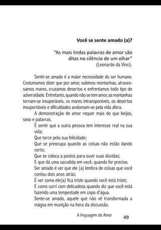A linguagem do Amor 49
Você se sente amado (a)?
“As mais lindas palavras de amor são
ditas no silêncio de um olhar”
(Leonardo da Vinci).
Sentir-se amado é a maior necessidade do ser humano.
Costumamos dizer que por amor, subimos montanhas, atraves-
samos mares, cruzamos desertos e enfrentamos todo tipo de
adversidade.Entretanto,quandonãosetemamor,asmontanhas
tornam-se insuperáveis, os mares intransponíveis, os desertos
insuportáveis e dificuldades avolumam-se pela vida afora.
A demonstração de amor requer mais do que beijos,
sexo e palavras.
É sentir que a outra pessoa tem interesse real na sua
vida;
Que torce pela sua felicidade;
Que se preocupa quando as coisas não estão dando
certo;
Que se coloca a postos para ouvir suas dúvidas;
E que dá uma sacudida em você, quando for preciso.
Ser amado é ver que ele (a) lembra de coisas que você
contou dois anos atrás;
É ver como ele(a) fica triste quando você está triste;
E como sorri com delicadeza quando diz que você está
fazendo uma tempestade em copo d’água.
Sente-se amado, aquele que não vê transformada a
mágoa em munição na hora da discussão.
 