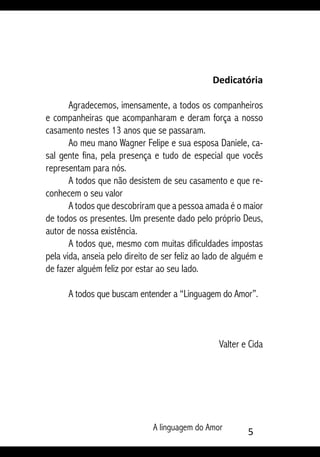 A linguagem do Amor 
Dedicatória
Agradecemos, imensamente, a todos os companheiros
e companheiras que acompanharam e deram força a nosso
casamento nestes 13 anos que se passaram.
Ao meu mano Wagner Felipe e sua esposa Daniele, ca-
sal gente fina, pela presença e tudo de especial que vocês
representam para nós.
A todos que não desistem de seu casamento e que re-
conhecem o seu valor
A todos que descobriram que a pessoa amada é o maior
de todos os presentes. Um presente dado pelo próprio Deus,
autor de nossa existência.
A todos que, mesmo com muitas dificuldades impostas
pela vida, anseia pelo direito de ser feliz ao lado de alguém e
de fazer alguém feliz por estar ao seu lado.
A todos que buscam entender a “Linguagem do Amor”.
Valter e Cida
 