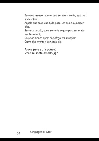 50 A linguagem do Amor
Sente-se amado, aquele que se sente aceito, que se
sente inteiro.
Aquele que sabe que tudo pode ser dito e compreen-
dido.
Sente-se amado, quem se sente seguro para ser exata-
mente como é;
Sente-se amado quem não ofega, mas suspira;
Quem não levanta a voz, mas fala;
Agora pense um pouco:
Você se sente amado(a)?
 