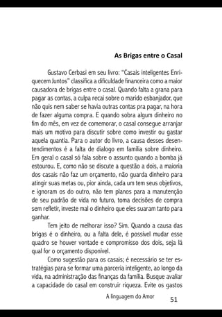 A linguagem do Amor 51
As Brigas entre o Casal
Gustavo Cerbasi em seu livro: “Casais inteligentes Enri-
quecem Juntos” classifica a dificuldade financeira como a maior
causadora de brigas entre o casal. Quando falta a grana para
pagar as contas, a culpa recai sobre o marido esbanjador, que
não quis nem saber se havia outras contas pra pagar, na hora
de fazer alguma compra. E quando sobra algum dinheiro no
fim do mês, em vez de comemorar, o casal consegue arranjar
mais um motivo para discutir sobre como investir ou gastar
aquela quantia. Para o autor do livro, a causa desses desen-
tendimentos é a falta de dialogo em família sobre dinheiro.
Em geral o casal só fala sobre o assunto quando a bomba já
estourou. E, como não se discute a questão a dois, a maioria
dos casais não faz um orçamento, não guarda dinheiro para
atingir suas metas ou, pior ainda, cada um tem seus objetivos,
e ignoram os do outro, não tem planos para a manutenção
de seu padrão de vida no futuro, toma decisões de compra
sem refletir, investe mal o dinheiro que eles suaram tanto para
ganhar.
Tem jeito de melhorar isso? Sim. Quando a causa das
brigas é o dinheiro, ou a falta dele, é possível mudar esse
quadro se houver vontade e compromisso dos dois, seja lá
qual for o orçamento disponível.
Como sugestão para os casais; é necessário se ter es-
tratégias para se formar uma parceria inteligente, ao longo da
vida, na administração das finanças da família. Busque avaliar
a capacidade do casal em construir riqueza. Evite os gastos
 