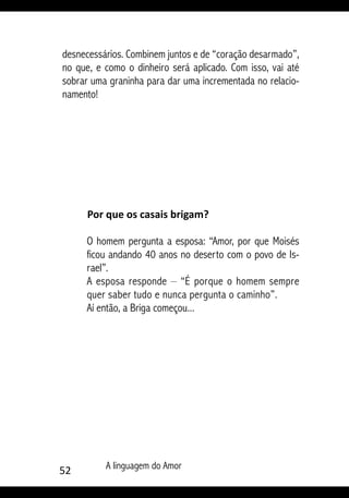 52 A linguagem do Amor
desnecessários. Combinem juntos e de “coração desarmado”,
no que, e como o dinheiro será aplicado. Com isso, vai até
sobrar uma graninha para dar uma incrementada no relacio-
namento!
Por que os casais brigam?
O homem pergunta a esposa: “Amor, por que Moisés
ficou andando 40 anos no deserto com o povo de Is-
rael”.
A esposa responde – “É porque o homem sempre
quer saber tudo e nunca pergunta o caminho”.
Aí então, a Briga começou...
 