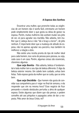 A linguagem do Amor 53
A Esposa dos Sonhos
Encontrar uma mulher, que preenche todas as exigên-
cias de um homem não é tarefa fácil, entretanto um homem
pode simplesmente dizer o que gosta ou deixa de gostar na
esposa. Porém, muitas mulheres não aceitam mudar seu jeito
de ser, só para agradar seu maridão. Não adianta, tem mu-
lher que é cabeça dura e não “dá o braço a torcer”, de jeito
nenhum. É importante dizer que a mudança de atitude da es-
posa, não irá apenas agradar seu parceiro, mas também irá
melhorar a relação a dois.
Não existe uma receita pronta do tipo de mulher ideal
para cada homem, isso varia de pessoa para pessoa, ou seja,
cada caso é um caso. Porém, algumas coisas são essenciais,
citaremos algumas.
Que seja Bonita - Não adianta, beleza é fundamen-
tal e toda mulher tem o seu tipo de beleza diferente. E digo da
beleza exterior mesmo. Um cabelo bem cuidado, unhas bem
feitas. Todo esposo gosta da mulher que se cuida, que se sinta
bem.
Que seja Decidida - Que homem não gosta de con-
vidar sua companheira para ir viajar no final de semana, e ela
responder que sim na mesma hora? Esse negócio de ficar
pensando e criando obstáculos perturba a alma de qualquer
esposo. Existe algumas que dizem que vão pensar, e pedem
conselho até aos piriquitos e papagaios antes de dar a res-
posta. Pelo amor de Jesus Cristo, né?
 