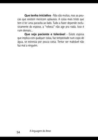 54 A linguagem do Amor
Que tenha iniciativa - Não são muitas, mas as pou-
cas que existem merecem aplausos. A coisa mais triste que
tem é ter uma parasita ao lado. Tudo a fazer depende exclu-
sivamente do esposo, a “rebeca” não age pra nada. Isso é
ruim demais...
Que seja paciente e tolerável - Existe esposa
que implica com qualquer coisa, faz tempestade num copo de
água, se estressa por pouca coisa. Tentar ser maleável não
faz mal a ninguém.
 