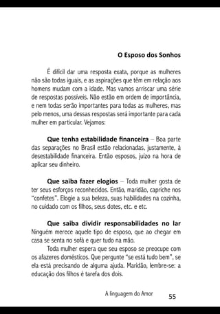 A linguagem do Amor 55
O Esposo dos Sonhos
É difícil dar uma resposta exata, porque as mulheres
não são todas iguais, e as aspirações que têm em relação aos
homens mudam com a idade. Mas vamos arriscar uma série
de respostas possíveis. Não estão em ordem de importância,
e nem todas serão importantes para todas as mulheres, mas
pelo menos, uma dessas respostas será importante para cada
mulher em particular. Vejamos:
Que tenha estabilidade financeira – Boa parte
das separações no Brasil estão relacionadas, justamente, à
desestabilidade financeira. Então esposos, juízo na hora de
aplicar seu dinheiro.
Que saiba fazer elogios – Toda mulher gosta de
ter seus esforços reconhecidos. Então, maridão, capriche nos
“confetes”. Elogie a sua beleza, suas habilidades na cozinha,
no cuidado com os filhos, seus dotes, etc. e etc.
Que saiba dividir responsabilidades no lar
Ninguém merece aquele tipo de esposo, que ao chegar em
casa se senta no sofá e quer tudo na mão.
Toda mulher espera que seu esposo se preocupe com
os afazeres domésticos. Que pergunte “se está tudo bem”, se
ela está precisando de alguma ajuda. Maridão, lembre-se: a
educação dos filhos é tarefa dos dois.
 