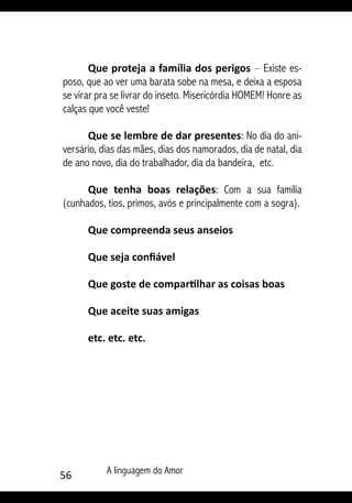 56 A linguagem do Amor
Que proteja a família dos perigos – Existe es-
poso, que ao ver uma barata sobe na mesa, e deixa a esposa
se virar pra se livrar do inseto. Misericórdia HOMEM! Honre as
calças que você veste!
Que se lembre de dar presentes: No dia do ani-
versário, dias das mães, dias dos namorados, dia de natal, dia
de ano novo, dia do trabalhador, dia da bandeira, etc.
Que tenha boas relações: Com a sua família
(cunhados, tios, primos, avós e principalmente com a sogra).
Que compreenda seus anseios
Que seja confiável
Que goste de compartilhar as coisas boas
Que aceite suas amigas
etc. etc. etc.
 