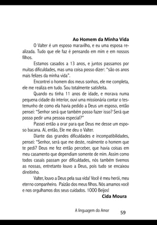 A linguagem do Amor 59
Ao Homem da Minha Vida
O Valter é um esposo maravilho, e eu uma esposa re-
alizada. Tudo que ele faz é pensando em mim e em nossos
filhos.
Estamos casados a 13 anos, e juntos passamos por
muitas dificuldades, mas uma coisa posso dizer: “são os anos
mais felizes da minha vida”.
Encontrei o homem dos meus sonhos, ele me completa,
ele me realiza em tudo. Sou totalmente satisfeita.
Quando eu tinha 11 anos de idade, e morava numa
pequena cidade do interior, ouvi uma missionária contar o tes-
temunho de como ela havia pedido a Deus um esposo, então
pensei: “Senhor será que também posso fazer isso? Será que
posso pedir uma pessoa especial?”
Passei então a orar para que Deus me desse um espo-
so bacana. Aí, então, Ele me deu o Valter.
Diante das grandes dificuldades e incompatibilidades,
pensei: “Senhor, será que me deste, realmente o homem que
te pedi? Deus me fez então perceber, que havia coisas em
meu casamento que dependiam somente de mim. Assim como
todos casais passam por dificuldades, nós também tivemos
as nossas, entretanto louvo a Deus, pois tudo se encaixou
direitinho.
Valter, louvo a Deus pela sua vida! Você é meu herói, meu
eterno companheiro. Paizão dos meus filhos. Nós amamos você
e nos orgulhamos dos seus cuidados. 1OOO Beijos!
Cida Moura
 