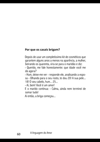 60 A linguagem do Amor
Por que os casais brigam?
Depois de usar um completíssimo kit de cosméticos que
garantem alguns anos a menos na aparência, a mulher,
beirando os quarenta, vira-se para o maridão e diz:
- Querido, me fale honestamente: que idade você me
dá agora?
- Hum, deixe-me ver - responde ele, analisando a espo-
sa - Olhando para o seu rosto, te dou 20! A sua pele...
18! O seu cabelo, hum... 25...
- Ai, bem! Você é um amor!
E o marido continua: - Calma, ainda nem terminei de
somar tudo!
Aí então, a briga começou...
 