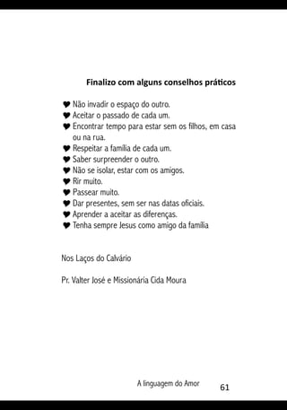 A linguagem do Amor 61
Finalizo com alguns conselhos práticos
Y	Não invadir o espaço do outro.
Y	Aceitar o passado de cada um.
Y	Encontrar tempo para estar sem os filhos, em casa
ou na rua.
Y	Respeitar a família de cada um.
Y	Saber surpreender o outro.
Y	Não se isolar, estar com os amigos.
Y	Rir muito.
Y	Passear muito.
Y	Dar presentes, sem ser nas datas oficiais.
Y	Aprender a aceitar as diferenças.
Y	Tenha sempre Jesus como amigo da família
Nos Laços do Calvário
Pr. Valter José e Missionária Cida Moura
 