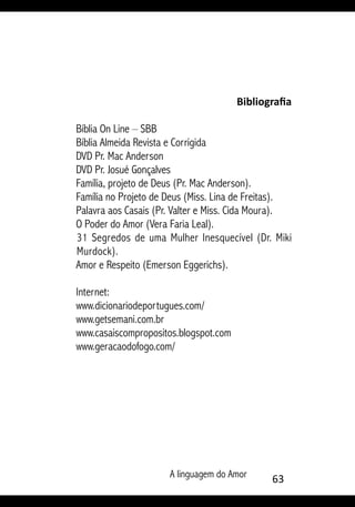 A linguagem do Amor 63
Bibliografia
Bíblia On Line – SBB
Bíblia Almeida Revista e Corrigida
DVD Pr. Mac Anderson
DVD Pr. Josué Gonçalves
Família, projeto de Deus (Pr. Mac Anderson).
Família no Projeto de Deus (Miss. Lina de Freitas).
Palavra aos Casais (Pr. Valter e Miss. Cida Moura).
O Poder do Amor (Vera Faria Leal).
31 Segredos de uma Mulher Inesquecível (Dr. Miki
Murdock).
Amor e Respeito (Emerson Eggerichs).
Internet:
www.dicionariodeportugues.com/
www.getsemani.com.br
www.casaiscompropositos.blogspot.com
www.geracaodofogo.com/
 