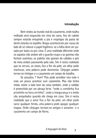 A linguagem do Amor 
Introdução
Bem vindos ao mundo real do casamento, onde toalha
molhada será esquecida em cima da cama, fios de cabelo
sempre estarão entupindo a pia e respingos da pasta de
dente estarão no espelho. Brigas aconteceram por causa do
lado de se colocar o papel higiênico: se a folha deve ser pu-
xada por baixo ou por cima. É uma realidade diferente onde
os sapatos não andam até o guarda-roupa e as gavetas não
fecham sozinhas; os paletós não gostam de cabides e pés
de meia andam passeando pela sala. Sim é nesta realidade
que os nervos, as vezes, fica a flor da pele; um olhar pode
machucar, uma palavra pode desmontar. Cônjuges podem
tornar-se inimigos e o casamento um campo de batalha.
Se assustou ? Hum? Pois pode acreditar isso tudo e
mais um pouco acontece num casamento. Mas não tenha
medo, existe o lado bom da coisa também, onde a solidão
é preenchida por um abraço forte, “onde a comidinha fica
prontinha na hora certinha”, onde a insegurança e o medo
são aniquilados quando ele chega em casa. Sim é nesta
realidade que o amor fica a flor da pele; um olhar pode
sarar qualquer ferida, uma palavra pode apagar qualquer
magoa. Onde cônjuges tornam-se amigos e amantes e o
casamento um campo de flores.
 