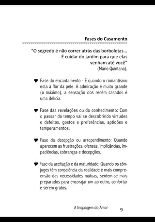 A linguagem do Amor 
Fases do Casamento
“O segredo é não correr atrás das borboletas...
É cuidar do jardim para que elas
venham até você”
(Mário Quintana).
Y 	Fase do encantamento - É quando o romantismo
esta à flor da pele. A admiração é muito grande
(o máximo), a sensação dos recém casados é
uma delícia.
Y Fase das revelações ou do conhecimento: Com
o passar do tempo vai se descobrindo virtudes
e defeitos, gostos e preferências, aptidões e
temperamentos.
Y 	Fase da decepção ou arrependimento: Quando
aparecem as frustrações, ofensas, implicâncias, im-
paciências, cobranças e decepções.
Y Fase da aceitação e da maturidade: Quando os côn-
juges têm consciência da realidade e mais compre-
ensão das necessidades mútuas, sentem-se mais
preparados para encorajar um ao outro, confortar
e serem gratos.
 