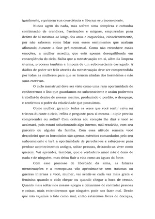 igualmente, reprimem sua consciência e liberam seu inconsciente.
Nunca agem do nada, mas sofrem uma complexa e estranha
combinação de crendices, frustrações e mágoas, empurradas para
dentro de si mesmas ao longo dos anos e esquecidas, conscientemente,
por não saberem como lidar com esses sentimentos que acabam
aflorando durante a fase pré-menstrual. Como não reconhece essas
emoções, a mulher acredita que está apenas desequilibrada em
conseqüência do ciclo. Saiba que a menstruação em si, além da limpeza
uterina, processa também a limpeza de um subconsciente carregado. A
dádiva de poder ser feliz através da menstruação deve ser compreendida
por todas as mulheres para que se tornem aliadas dos hormônios e não
suas escravas.
O ciclo menstrual deve ser visto como uma rara oportunidade de
conhecermos o lixo que guardamos no subconsciente e assim podermos
trabalhá-lo dentro de nossas mentes, produzindo o perdão, o desapego,
e sentirmos o poder da criatividade que possuímos.
Como mulher, garanto: todas as vezes que você sentir raiva ou
tristeza durante o ciclo, reflita e pergunte para si mesma - o que preciso
compreender ou soltar? Com certeza seu coração lhe dirá e você se
acalmará, pois estará solucionando algo interno, mal resolvido, com seu
parceiro ou alguém da família. Com essa atitude sensata você
descobrirá que os hormônios são apenas exércitos comandados pelo seu
subconsciente e terá a oportunidade de perceber-se e esforçar-se para
perdoar acontecimentos antigos, soltar pessoas, deixando-as viver como
querem. Vai aprender, também, que o verdadeiro amor não é dono de
nada e de ninguém, mas deixa fluir a vida como as águas da fonte.
Com esse processo de liberdade da alma, as futuras
menstruações e a menopausa vão aproximar-se sem traumas ou
guerras internas e você, mulher, vai sentir-se cada vez mais grata e
feminina quando o ciclo chegar ou quando chegar a hora de cessar.
Quanto mais soltarmos nossos apegos e deixarmos de controlar pessoas
e coisas, mais entenderemos que ninguém pode nos fazer mal. Desde
que não vejamos o fato como mal, então estaremos livres de doenças,
 