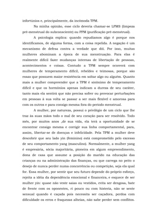 infortúnios e, principalmente, da incômoda TPM.
Na minha opinião, esse ciclo deveria chamar-se LPMS (limpeza
pré-menstrual do subconsciente) ou PPM (purificação pré-menstrual).
A psicologia explica: quando repudiamos algo é porque nos
identificamos, de alguma forma, com a coisa repelida. A negação é um
mecanismo de defesa contra a verdade que dói. Por isso, muitas
mulheres abominam a época de sua menstruação. Para elas é
realmente difícil fazer mudanças internas de libertação de pessoas,
acontecimentos e coisas. Contudo a TPM sempre ocorrerá com
mulheres de temperamento difícil, rebeldes e teimosas, porque são
essas que possuem maior resistência em soltar algo ou alguém. Quanto
mais a mulher compreender que a TPM é sinônimo de temperamento
difícil e que os hormônios apenas indicam a dureza de seu caráter,
tanto mais ela sentirá que não precisa sofrer ou provocar perturbações
em pessoas à sua volta se passar a ser mais flexível e amorosa para
com os outros e para consigo mesma fora do período menstrual.
A mulher, por natureza, possui o privilégio de um ciclo que lhe
traz às suas mãos todo o mal de seu coração para ser resolvido. Todo
mês, por muitos anos ,de sua vida, ela terá a oportunidade de se
encontrar consigo mesma e corrigir sua linha comportamental, para,
assim, libertar-se de doenças e infelicidade. Pela TPM a mulher deve
descobrir que seu lado yin (feminino) está comprometido pelo excesso
de seu comportamento yang (masculino). Normalmente, a mulher yang
é empresária, sócia majoritária, pioneira em algum empreendimento,
dona de casa que assume a posição do marido na educação das
crianças ou na administração das finanças, ou que carrega no peito o
desejo de nunca perder numa concorrência ou competição, seja ela qual
for. Essa mulher, por sentir que seu futuro depende do próprio esforço,
rejeita a idéia da dependência emocional e financeira, e esquece de ser
mulher yin: quase não veste saias ou vestidos, evita ser dengosa, bate
de frente com os oponentes, ri pouco ou com histeria, não se sente
sensual quando é caçada pois necessita ser caçadora, perdoa com
dificuldade os erros e fraquezas alheias, não sabe perder sem conflitos.
 