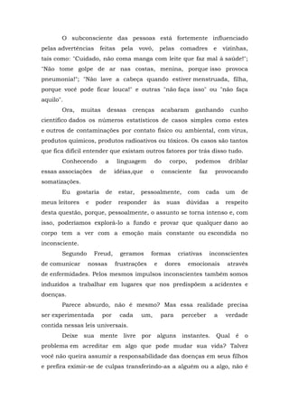 O subconsciente das pessoas está fortemente influenciado
pelas advertências feitas pela vovó, pelas comadres e vizinhas,
tais como: "Cuidado, não coma manga com leite que faz mal à saúde!";
"Não tome golpe de ar nas costas, menina, porque isso provoca
pneumonia!"; "Não lave a cabeça quando estiver menstruada, filha,
porque você pode ficar louca!" e outras "não faça isso" ou "não faça
aquilo".
Ora, muitas dessas crenças acabaram ganhando cunho
científico dados os números estatísticos de casos simples como estes
e outros de contaminações por contato físico ou ambiental, com vírus,
produtos químicos, produtos radioativos ou tóxicos. Os casos são tantos
que fica difícil entender que existam outros fatores por trás disso tudo.
Conhecendo a linguagem do corpo, podemos driblar
essas associações de idéias,que o consciente faz provocando
somatizações.
Eu gostaria de estar, pessoalmente, com cada um de
meus leitores e poder responder às suas dúvidas a respeito
desta questão, porque, pessoalmente, o assunto se torna intenso e, com
isso, poderíamos explorá-lo a fundo e provar que qualquer dano ao
corpo tem a ver com a emoção mais constante ou escondida no
inconsciente.
Segundo Freud, geramos formas criativas inconscientes
de comunicar nossas frustrações e dores emocionais através
de enfermidades. Pelos mesmos impulsos inconscientes também somos
induzidos a trabalhar em lugares que nos predispõem a acidentes e
doenças.
Parece absurdo, não é mesmo? Mas essa realidade precisa
ser experimentada por cada um, para perceber a verdade
contida nessas leis universais.
Deixe sua mente livre por alguns instantes. Qual é o
problema em acreditar em algo que pode mudar sua vida? Talvez
você não queira assumir a responsabilidade das doenças em seus filhos
e prefira eximir-se de culpas transferindo-as a alguém ou a algo, não é
 