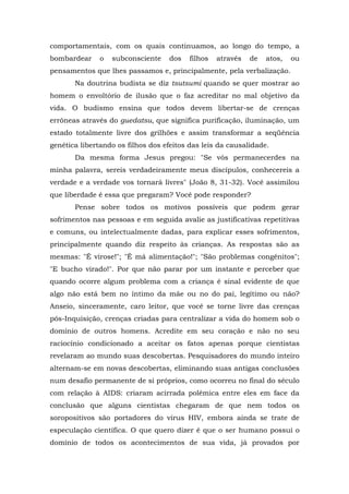 comportamentais, com os quais continuamos, ao longo do tempo, a
bombardear o subconsciente dos filhos através de atos, ou
pensamentos que lhes passamos e, principalmente, pela verbalização.
Na doutrina budista se diz tsutsumi quando se quer mostrar ao
homem o envoltório de ilusão que o faz acreditar no mal objetivo da
vida. O budismo ensina que todos devem libertar-se de crenças
errôneas através do guedatsu, que significa purificação, iluminação, um
estado totalmente livre dos grilhões e assim transformar a seqüência
genética libertando os filhos dos efeitos das leis da causalidade.
Da mesma forma Jesus pregou: "Se vós permanecerdes na
minha palavra, sereis verdadeiramente meus discípulos, conhecereis a
verdade e a verdade vos tornará livres" (João 8, 31-32). Você assimilou
que liberdade é essa que pregaram? Você pode responder?
Pense sobre todos os motivos possíveis que podem gerar
sofrimentos nas pessoas e em seguida avalie as justificativas repetitivas
e comuns, ou intelectualmente dadas, para explicar esses sofrimentos,
principalmente quando diz respeito às crianças. As respostas são as
mesmas: "É virose!"; "É má alimentação!"; "São problemas congênitos";
"E bucho virado!". Por que não parar por um instante e perceber que
quando ocorre algum problema com a criança é sinal evidente de que
algo não está bem no íntimo da mãe ou no do pai, legítimo ou não?
Anseio, sinceramente, caro leitor, que você se torne livre das crenças
pós-Inquisição, crenças criadas para centralizar a vida do homem sob o
domínio de outros homens. Acredite em seu coração e não no seu
raciocínio condicionado a aceitar os fatos apenas porque cientistas
revelaram ao mundo suas descobertas. Pesquisadores do mundo inteiro
alternam-se em novas descobertas, eliminando suas antigas conclusões
num desafio permanente de si próprios, como ocorreu no final do século
com relação à AIDS: criaram acirrada polêmica entre eles em face da
conclusão que alguns cientistas chegaram de que nem todos os
soropositivos são portadores do vírus HIV, embora ainda se trate de
especulação científica. O que quero dizer é que o ser humano possui o
domínio de todos os acontecimentos de sua vida, já provados por
 