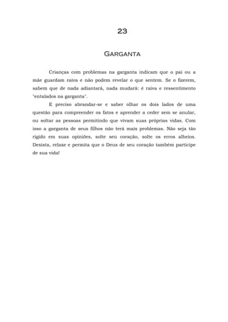 2222222233333333
GGaarrggaannttaa
Crianças com problemas na garganta indicam que o pai ou a
mãe guardam raiva e não podem revelar o que sentem. Se o fizerem,
sabem que de nada adiantará, nada mudará: é raiva e ressentimento
"entalados na garganta".
E preciso abrandar-se e saber olhar os dois lados de uma
questão para compreender os fatos e aprender a ceder sem se anular,
ou soltar as pessoas permitindo que vivam suas próprias vidas. Com
isso a garganta de seus filhos não terá mais problemas. Não seja tão
rígido em suas opiniões, solte seu coração, solte os erros alheios.
Desista, relaxe e permita que o Deus de seu coração também participe
de sua vida!
 