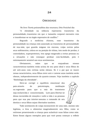 2222222244444444
OObbeessiiddaaddee
No livro Teoria psicanalítica das neuroses, Otto Fenichel diz:
"A obesidade na infância representa transtorno da
personalidade, transtorno em que o tamanho corporal excessivo vem
a transformar-se no órgão expressivo de conflito.”
Segundo a medicina chinesa, esse transtorno da
personalidade na criança está associado ao transtorno de personalidade
de sua mãe, que guarda mágoas em excesso, culpa outros pelos
seus sofrimentos, coloca-se na posição de vítima, tem medo de perdas, é
controladora, superprotetora, tem apego exagerado a certas pessoas ou
a situações e não consegue perdoar com facilidade, pois é
extremamente sensível aos seus sentimentos.
Obviamente, mães que se enquadram nessas
características também estão acima de seu peso ideal e seus filhos de
até sete anos com certeza serão obesos. Se é o pai que se insere
nessa característica, seus filhos entre sete e catorze anos também serão
obesos, independentemente do quanto comam. Veja também o capítulo
"Simbologia da obesidade".
Deve-se corrigir o equilíbrio emocional dos
pais através de psicoterapia, meditação
ou regressão para que a raiz do transtorno
seja esclarecida e conscientizada. Lute para libertar-se
dessa escravidão de emoções e solte a vida e as pessoas
para que sua paz interior assuma o comando de seu
destino e seus filhos sejam libertados também.
Todo sentimento de culpa inconsciente de uma mãe, mesmo não
legítima, a leva a alimentar exageradamente seu filho, como se
estivesse presenteando a criança para substituir suas faltas como mãe.
Estes foram alguns exemplos para que você possa começar a refletir
 