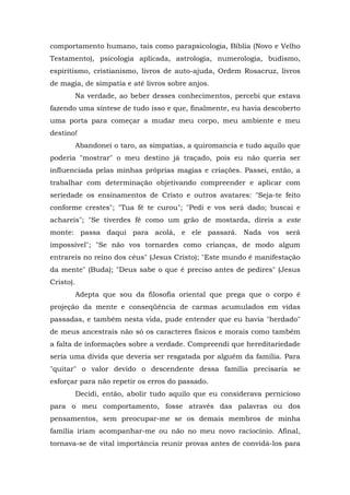 comportamento humano, tais como parapsicologia, Bíblia (Novo e Velho
Testamento), psicologia aplicada, astrologia, numerologia, budismo,
espiritismo, cristianismo, livros de auto-ajuda, Ordem Rosacruz, livros
de magia, de simpatia e até livros sobre anjos.
Na verdade, ao beber desses conhecimentos, percebi que estava
fazendo uma síntese de tudo isso e que, finalmente, eu havia descoberto
uma porta para começar a mudar meu corpo, meu ambiente e meu
destino!
Abandonei o taro, as simpatias, a quiromancia e tudo aquilo que
poderia "mostrar" o meu destino já traçado, pois eu não queria ser
influenciada pelas minhas próprias magias e criações. Passei, então, a
trabalhar com determinação objetivando compreender e aplicar com
seriedade os ensinamentos de Cristo e outros avatares: "Seja-te feito
conforme crestes"; "Tua fé te curou"; "Pedi e vos será dado; buscai e
achareis"; "Se tiverdes fé como um grão de mostarda, direis a este
monte: passa daqui para acolá, e ele passará. Nada vos será
impossível"; "Se não vos tornardes como crianças, de modo algum
entrareis no reino dos céus" (Jesus Cristo); "Este mundo é manifestação
da mente" (Buda); "Deus sabe o que é preciso antes de pedires" (Jesus
Cristo).
Adepta que sou da filosofia oriental que prega que o corpo é
projeção da mente e conseqüência de carmas acumulados em vidas
passadas, e também nesta vida, pude entender que eu havia "herdado"
de meus ancestrais não só os caracteres físicos e morais como também
a falta de informações sobre a verdade. Compreendi que hereditariedade
seria uma dívida que deveria ser resgatada por alguém da família. Para
"quitar" o valor devido o descendente dessa família precisaria se
esforçar para não repetir os erros do passado.
Decidi, então, abolir tudo aquilo que eu considerava pernicioso
para o meu comportamento, fosse através das palavras ou dos
pensamentos, sem preocupar-me se os demais membros de minha
família iriam acompanhar-me ou não no meu novo raciocínio. Afinal,
tornava-se de vital importância reunir provas antes de convidá-los para
 