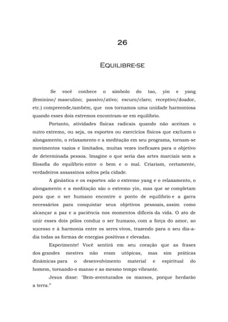 2222222266666666
EEqquuiilliibbrree--ssee
Se você conhece o símbolo do tao, yin e yang
(feminino/ masculino; passivo/ativo; escuro/claro; receptivo/doador,
etc.) compreende,também, que nos tornamos uma unidade harmoniosa
quando esses dois extremos encontram-se em equilíbrio.
Portanto, atividades físicas radicais quando não aceitam o
outro extremo, ou seja, os esportes ou exercícios físicos que excluem o
alongamento, o relaxamento e a meditação em seu programa, tornam-se
movimentos vazios e limitados, muitas vezes ineficazes para o objetivo
de determinada pessoa. Imagine o que seria das artes marciais sem a
filosofia do equilíbrio entre o bem e o mal. Criariam, certamente,
verdadeiros assassinos soltos pela cidade.
A ginástica e os esportes são o extremo yang e o relaxamento, o
alongamento e a meditação são o extremo yin, mas que se completam
para que o ser humano encontre o ponto de equilíbrio e a garra
necessários para conquistar seus objetivos pessoais, assim como
alcançar a paz e a paciência nos momentos difíceis da vida. O ato de
unir esses dois pólos conduz o ser humano, com a força do amor, ao
sucesso e à harmonia entre os seres vivos, trazendo para o seu dia-a-
dia todas as formas de energias positivas e elevadas.
Experimente! Você sentirá em seu coração que as frases
dos grandes mestres não eram utópicas, mas sim práticas
dinâmicas para o desenvolvimento material e espiritual do
homem, tornando-o manso e ao mesmo tempo vibrante.
Jesus disse: "Bem-aventurados os mansos, porque herdarão
a terra.”
 