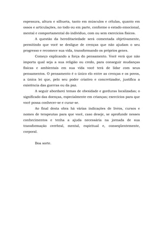 espessura, altura e silhueta, tanto em músculos e células, quanto em
ossos e articulações, no todo ou em parte, conforme o estado emocional,
mental e comportamental do indivíduo, com ou sem exercícios físicos.
A questão da hereditariedade será comentada objetivamente,
permitindo que você se desligue de crenças que não ajudam o seu
progresso e recomece sua vida, transformando os próprios genes.
Começo explicando a força do pensamento. Você verá que não
importa qual seja a sua religião ou credo, para conseguir mudanças
físicas e ambientais em sua vida você terá de lidar com seus
pensamentos. O pensamento é o único elo entre as crenças e os povos,
a única lei que, pelo seu poder criativo e concretizador, justifica a
existência das guerras ou da paz.
A seguir abordarei temas de obesidade e gorduras localizadas; o
significado das doenças, especialmente em crianças; exercícios para que
você possa conhecer-se e curar-se.
Ao final desta obra há várias indicações de livros, cursos e
nomes de terapeutas para que você, caso deseje, se aprofunde nesses
conhecimentos e tenha a ajuda necessária na jornada de sua
transformação cerebral, mental, espiritual e, conseqüentemente,
corporal.
Boa sorte.
 