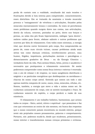 perda de contato com a realidade, resultando daí mais tensões e
frustrações devido à luta interna para compreender, conscientemente,
esses distúrbios. Em se tratando da anatomia a tensão muscular
provoca o "esmagamento" de vértebras e articulações, forçados pelos
músculos excessivamente tensos e contraídos. Às vezes só percebemos
esses problemas quando surgem dores nas costas, nas articulações,
desvio da coluna, entorses, pontadas no peito, dores nos braços e
pernas, as solas dos pés ficam hipersensíveis, nádegas "para dentro",
ombros caídos para frente, abdome saliente e outros problemas que
ocorrem por falta de relaxamento. Com todos esses sintomas, a energia
vital, que deveria correr livremente pelo corpo, fica comprometida ao
ponto de, como num círculo vicioso, causar problemas ainda mais
sérios tais como doenças crônicas, envelhecimento precoce, mau
humor, frigidez, impotência, perturbações mentais e psicológicas e
distanciamento gradativo de Deus - ou da Energia Cósmica -,
verdadeira fonte da vida. Para sermos felizes, belos, jovens e saudáveis é
necessário que pratiquemos o relaxamento consciente. Só assim
poderemos compreender como nossa força interna e externa é renovada:
com o ato de relaxar e de respirar, os vasos sangüíneos distribuem o
oxigênio e as partículas energéticas que desbloqueiam os meridianos e
chacras do nosso corpo astral. Entenda que somos um todo e não
apenas matéria composta de carne, ossos, veias, músculos, células, etc.
Somos, também, a energia que move a vida e anima nosso ser. Se
cuidarmos unicamente do corpo, este se sentirá incompleto e fraco. Se
cuidarmos somente do espírito, o corpo perderá a razão de sua
existência.
O relaxamento é um trabalho holístico, harmonioso, que aciona
todos os corpos - físico, astral, etéreo e espiritual - que possuímos e faz
com que retornemos ao centro de nós mesmos, em busca das respostas
que o nosso consciente jamais encontraria no mundo externo, porque
neste são projetados nossos pensamentos, palavras e comportamento.
Portanto, nós podemos mudá-lo, desde que mudemos, primeiramente,
nosso interior e transformemos nossas crenças primárias e errôneas.
 