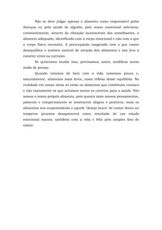 Não se deve julgar apenas o alimento como responsável pelas
doenças ou pela saúde de alguém, pois nosso emocional seleciona,
constantemente, através da vibração inconsciente dos semelhantes, o
alimento adequado, identificado com o corpo emocional e não com o que
o corpo físico necessita. A preocupação exagerada com o que comer
desequilibra o instinto natural de atração dos alimentos e nos leva a
cometer erros na nutrição.
Se quisermos mudar isso, precisamos, antes, modificar nosso
modo de pensar.
Quando estamos de bem com a vida comemos pouco e,
naturalmente, alimentos mais leves, como reflexo desse equilíbrio. Na
realidade em nossa mesa só estão os alimentos que combinam conosco
e não exatamente os que achamos serem os corretos para a saúde. Nós
somos o nosso próprio alimento, pois quanto mais nossos pensamentos,
palavras e comportamento se mostrarem alegres e positivos, mais os
alimentos nos surpreenderão e aquele "desejo louco" de comer doces ou
temperos picantes desaparecerá como resultado de um estado
emocional manso, satisfeito com a vida e feliz pelo simples fato de
existir.
 