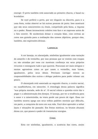 emergir. O preto também está associado ao primeiro chacra, o basal ou
kundaline.
Se você preferir o preto, por ser elegante ou discreto, para ir a
uma festa, então observe se há outras pessoas de preto. Isso mostrará
que são seus concorrentes ou rivais, competindo pela fama, a riqueza
ou o poder. Nosso inconsciente coletivo tem faro e se expressa antes de
o fato ocorrer. Se soubermos deixar o coração falar, com certeza as
cores nos guiarão para a realização dos nossos objetivos, porque elas,
também, são expressões divinas.
LaranjaLaranjaLaranjaLaranja
A cor laranja, ou alaranjada, simboliza igualmente uma variação
do amarelo e do vermelho, por isso pessoas que se vestem com roupas
ou são atraídas por essa cor mostram confiança em seus próprios
recursos e conseguem tudo o que querem. Procuram ser mais íntegras e
menos agressivas como os que usam o vermelho, mas lutam,
igualmente, pelos seus ideais. Precisam carregar menos as
responsabilidades dos outros e delegar poderes para poder relaxar um
pouco.
O alaranjado está associado ao segundo chacra, o centro sacral,
ou suadhisthana, em sânscrito. A etimologia dessa palavra significa
"sua própria morada, sede de si". O sacral coloca a questão entre dar e
pegar e a administração dos desejos. O laranja, por ter a tendência para
o amor e a misericórdia, às vezes perde um pouco de rigor. Essa cor
também mostra apego aos seus velhos padrões mentais que dificulta,
em parte, a conquista do novo em sua vida. Você deve aprender a soltar
laços e situações do passado. Em festas místicas, os bruxos abusam
dessa cor, que possui o poder de transmutar energias.
CinzaCinzaCinzaCinza
Esta cor simboliza, igualmente, a ausência das cores, assim
 