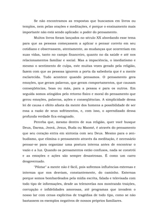 Se não encontramos as respostas que buscamos em livros ou
templos, nem pelas orações e meditações, é porque o ensinamento mais
importante não está sendo aplicado: o poder do pensamento.
Muitos livros foram lançados no século XX abordando esse tema
para que as pessoas começassem a aplicar o pensar correto em seu
cotidiano e observassem, atentamente, as mudanças que ocorreriam em
suas vidas, tanto no campo financeiro, quanto no da saúde e até nos
relacionamentos familiar e social. Mas a impaciência, o imediatismo e
mesmo o sentimento de culpa, este muitas vezes gerado pela religião,
fazem com que as pessoas ignorem a porta da sabedoria que é a mente
esclarecida. Tudo acontece quando pensamos. O pensamento gera
emoções, que geram palavras, que geram comportamentos, que causam
conseqüências, boas ou más, para a pessoa e para os outros. Em
seguida somos atingidos pelo retorno físico e moral do pensamento que
gerou emoções, palavras, ações e conseqüências. A simplicidade dessa
lei de causa e efeito afasta da mente dos homens a possibilidade de ser
essa a razão de seus sofrimentos, e, com isso, o aprendizado dessa
profunda verdade fica estagnado.
Perceba que, mesmo dentro de sua religião, quer você busque
Deus, Darma, Jeová, Jesus, Buda ou Maomé, é através do pensamento
que seu coração entra em sintonia com seu Deus. Mesmo para o zen-
budismo, que elimina o pensamento através da meditação, é necessário
pensar-se para organizar uma postura interna antes de encontrar o
vazio e a luz. Quando os pensamentos estão confusos, nada se constrói
e as emoções e ações são sempre desastrosas. É como um carro
desgovernado.
"Pilotar" a mente não é fácil, pois sofremos influências externas e
internas que nos desviam, constantemente, do caminho. Externas
porque somos bombardeados pela mídia escrita, falada e televisada com
todo tipo de informações, desde as telenovelas nos mostrando traições,
corrupção e infidelidades amorosas, até programas que invadem o
nosso lar com cenas explícitas de tragédias de todo tipo, como se não
bastassem os exemplos negativos de nossos próprios familiares.
 