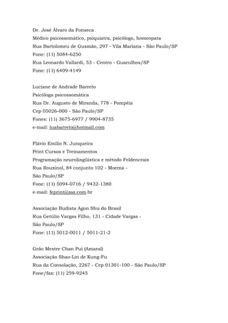 Dr. José Álvaro da Fonseca
Médico psicossomático, psiquiatra, psicólogo, homeopata
Rua Bartolomeu de Gusmão, 297 - Vila Mariana - São Paulo/SP
Fone: (11) 5084-6250
Rua Leonardo Vallardi, 53 - Centro - Guarulhos/SP
Fone: (11) 6409-4149
Luciane de Andrade Barreto
Psicóloga psicossomática
Rua Dr. Augusto de Miranda, 778 - Pompéia
Cep 05026-000 - São Paulo/SP
Fones: (11) 3675-6977 / 9904-8735
e-mail: luabarreto@hotmail.com
Flávio Emílio N. Junqueira
Print Cursos e Treinamentos
Programação neurolingüística e método Feldencrais
Rua Rouxinol, 84 conjunto 102 - Moema -
São Paulo/SP
Fone: (11) 5094-0716 / 9432-1380
e-mail: feprint@zaz.com.br
Associação Budista Agon Shu do Brasil
Rua Getúlio Vargas Filho, 131 - Cidade Vargas -
São Paulo/SP
Fone: (11) 5012-0011 / 5011-21-2
Grão Mestre Chan Pui (Amaral)
Associação Shao-Lin de Kung-Fu
Rua da Consolação, 2267 - Cep 01301-100 - São Paulo/SP
Fone/fax: (11) 259-9245
 
