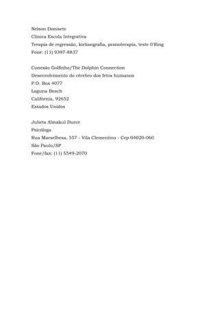 Nelson Donisete
Clínica Escola Integrativa
Terapia de regressão, kirliangrafia, pranoterapia, teste 0'Ring
Fone: (11) 9397-8837
Conexão Golfinho/The Dolphin Connection
Desenvolvimento do cérebro dos fetos humanos
P.O. Box 4077
Laguna Beach
Califórnia, 92652
Estados Unidos
Julieta Almakul Durce
Psicóloga
Rua Marselhesa, 557 - Vila Clementino - Cep 04020-060
São Paulo/SP
Fone/fax: (11) 5549-2070
 