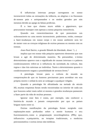 E influências internas porque carregamos no nosso
inconsciente todas as sensações da infância, as alegrias e os fracassos
de nossos pais e antepassados e os medos gerados por nós
mesmos devido ao apego às falsas profecias.
É a isso que chamo muro sólido e gigantesco, que
procuramos transpor com apenas a nossa pequena consciência.
Quando nos conscientizarmos de que possuímos um
subconsciente ou uma mente inconsciente, poderemos, então, começar
a fazer mudanças em nosso corpo e em nosso ambiente sem ter
de mexer com as crenças religiosas de outras pessoas ou mesmo com as
nossas.
Jean-Paul Sartre, o grande filósofo da liberdade, disse: "(...)
implica que em nossa vida psíquica aparecem elementos que nos
levam a agir de determinada maneira. Na psicanálise, o termo
determinismo aparece com o significado de causas internas e a palavra
condicionamento refere-se à influência da sociedade, da cultura, das
regras e das leis externas ao indivíduo. Tanto o determinismo quanto o
condicionamento negam a possibilidade de sermos livres.”
A psicologia trouxe para a cultura do mundo as
comprovações de que os homens precisavam para acreditar em sua
própria mente e utilizá-la sem se subjugar a qualquer religião.
Quando a psicologia foi oficializada na metade do século
XX, muitas respostas foram sendo encontradas no interior de cada um
que buscava saber mais sobre si mesmo e grandes mudanças passaram
a fazer parte da vida de muitas pessoas.
Ignorar esse fato é como, por exemplo, não conhecer a
história do mundo e jamais compreender por que os países
brigam tanto entre si.
Outras ramificações da psicologia foram surgindo com
explanações mais profundas sobre a mente humana e seu
funcionamento, como a programação neurolingüística (PNL) que,
influenciou a psiquiatria, as terapias tradicionais, a medicina
psicossomática e outras áreas não-médicas.
 