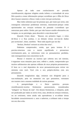 Apesar de todo esse conhecimento ser provado
cientificamente, algumas religiões ainda inibem a curiosidade de seus
fiéis quanto a essas informações porque acreditam que o filho de Deus
deve buscar somente a Deus e todo o resto virá por acréscimo.
Mas todos sabemos que há pessoas que, por mais que orem, não
conseguem solucionar problemas internos, exatamente porque estão
aprisionadas em crenças errôneas do passado e acreditam que
nasceram para sofrer. Então, por que não buscar auxílio alternativo em
terapias, ou na psicologia, para descobrir a raiz dessa dor?
Quando Cristo disse: "Buscai, em primeiro lugar, o reino
de Deus e a Sua justiça, e as demais coisas ser-vos-ão dadas
por acréscimo", disse, também: "Nem todo aquele que me diz:
'Senhor, Senhor!' entrará no reino dos céus".
Podemos compreender, então, que para termos fé é
preciso estarmos com a mente equilibrada e pensarmos
corretamente, pois, se estivermos com os pensamentos perdidos,
não conseguiremos nos concentrar na fé.
Pensar é remover as nuvens que cobrem seu sol interior,
é organizar suas emoções para orar, refletir e, ainda, compreender que
muitos sofrimentos são apenas reflexos de seus próprios pensamentos.
O bem ou o mal dependem de seus pensamentos para entrar em
sintonia com você. Você cria o seu próprio destino com seu
pensamento.
Quando imaginamos algo, estamos nos dirigindo para a
sua realização, pois no momento em que pensamos, entramos
em contato com a mesma realidade de outras pessoas.
A parapsicologia e a física quântica provam
cientificamente muitos fenômenos paranormais, considerados
"milagres" ou "forças do mal". Um desses fenômenos, a telepatia, pode
ser produzido por todos os seres vivos, mas, devido às crenças errôneas,
ou ao ceticismo, estes ainda não aprenderam a se utilizar dessa
faculdade conscientemente e, sem o saberem, a utilizam todo o tempo
em seu dia-a-dia.
 
