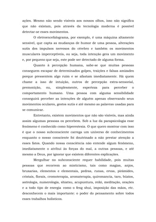 ações. Mesmo não sendo visíveis aos nossos olhos, isso não significa
que não existam, pois através da tecnologia moderna é possível
detectar-se esses movimentos.
O eletroencefalograma, por exemplo, é uma máquina altamente
sensível, que capta as mudanças de humor de uma pessoa, alterações
sutis dos impulsos nervosos do cérebro e também os movimentos
musculares imperceptíveis, ou seja, toda intenção gera um movimento
e, por pequeno que seja, este pode ser detectado de alguma forma.
Quanto à percepção humana, sabe-se que muitas pessoas
conseguem escapar de determinados golpes, traições e falsas amizades
porque pressentem algo ruim e se afastam imediatamente. Há quem
chame a isso de intuição, outros de percepção extra-sensorial,
premonição, ou, simplesmente, esperteza para perceber o
comportamento humano. Uma pessoa com alguma sensibilidade
conseguirá perceber as intenções de alguém apenas observando seus
movimentos oculares, gestos sutis e até mesmo as palavras usadas para
se comunicar.
Entretanto, existem movimentos que não são visíveis, mas ainda
assim algumas pessoas os percebem. Sob a luz da parapsicologia esse
fenômeno é conhecido como hiperestesia. O que quero mostrar com isso
é que o nosso subconsciente carrega um universo de conhecimentos
enquanto o nosso consciente foi doutrinado a não prestar atenção a
esses fatos. Quando nossa consciência não entende algum fenômeno,
imediatamente o atribui às forças do mal, a outras pessoas, e até
mesmo a Deus, por ignorar que existem diferentes explicações.
Mergulhar no subconsciente requer habilidade, pois muitas
pessoas que recorrem ao misticismo, tais como magias, anjos,
bruxarias, elementos e elementais, pedras, runas, ervas, pirâmides,
cristais, florais, cromoterapia, aromaterapia, quiromancia, taro, búzios,
astrologia, numerologia, shiatsu, acupuntura, reiki, meditação, orações
e a todo tipo de energia como o feng shui, imposição das mãos, etc.
desconhecem o mais importante: o poder do pensamento sobre todos
esses trabalhos holísticos.
 