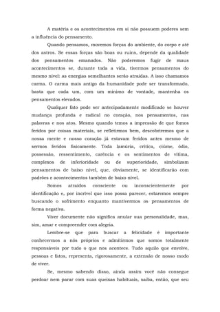 A matéria e os acontecimentos em si não possuem poderes sem
a influência do pensamento.
Quando pensamos, movemos forças do ambiente, do corpo e até
dos astros. Se essas forças são boas ou ruins, depende da qualidade
dos pensamentos emanados. Não poderemos fugir de maus
acontecimentos se, durante toda a vida, tivermos pensamentos do
mesmo nível: as energias semelhantes serão atraídas. A isso chamamos
carma. O carma mais antigo da humanidade pode ser transformado,
basta que cada um, com um mínimo de vontade, mantenha os
pensamentos elevados.
Qualquer fato pode ser antecipadamente modificado se houver
mudança profunda e radical no coração, nos pensamentos, nas
palavras e nos atos. Mesmo quando temos a impressão de que fomos
feridos por coisas materiais, se refletirmos bem, descobriremos que a
nossa mente e nosso coração já estavam feridos antes mesmo de
sermos feridos fisicamente. Toda lamúria, crítica, ciúme, ódio,
possessão, ressentimento, carência e os sentimentos de vítima,
complexos de inferioridade ou de superioridade, simbolizam
pensamentos de baixo nível, que, obviamente, se identificarão com
padrões e acontecimentos também de baixo nível.
Somos atraídos consciente ou inconscientemente por
identificação e, por incrível que isso possa parecer, estaremos sempre
buscando o sofrimento enquanto mantivermos os pensamentos de
forma negativa.
Viver documente não significa anular sua personalidade, mas,
sim, amar e compreender com alegria.
Lembre-se que para buscar a felicidade é importante
conhecermos a nós próprios e admitirmos que somos totalmente
responsáveis por tudo o que nos acontece. Tudo aquilo que envolve,
pessoas e fatos, representa, rigorosamente, a extensão de nosso modo
de viver.
Se, mesmo sabendo disso, ainda assim você não consegue
perdoar nem parar com suas queixas habituais, saiba, então, que seu
 