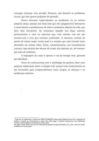 consegue alcançar esse período. Portanto, não fantasie os problemas
atuais, que são apenas projeções do passado.
Nunca devemos supervalorizar os problemas ou os nossos
próprios ideais, porque isso faria com que nos apegássemos fortemente
a esses fatores e perdêssemos de vista o verdadeiro objetivo da vida, que
deve fluir livremente. Se tentarmos impedir seu fluxo natural,
provocaremos o caos na natureza que, com certeza, virá até nós
mostrar-nos o erro que estamos cometendo. A natureza, através de
partes de nosso corpo, revela qual é a emoção que está criando tanta
desordem em nossas vidas. Tenta, constantemente, um entendimento
conosco, seja através das formas do corpo, das doenças ou, até mesmo,
por meio de acidentes.
A linguagem do corpo é apenas a voz da energia vital, gritando
por liberdade.
Antes de continuarmos com a simbologia da gordura, farei uma
pequena explanação sobre a energia vital, porque esse conhecimento se
faz necessário para compreendermos como surgem as doenças e os
problemas estéticos.
1
1
Este livro foi digitalizado e distribuído GRATUITAMENTE pela equipe Digital Source com a intenção de
facilitar o acesso ao conhecimento a quem não pode pagar e também proporcionar aos Deficientes
Visuais a oportunidade de conhecerem novas obras.
Se quiser outros títulos nos procure http://groups.google.com/group/Viciados_em_Livros, será um prazer
recebê-lo em nosso grupo.
 