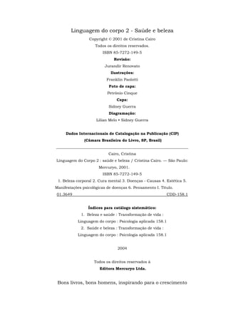 Linguagem do corpo 2 - Saúde e beleza
Copyright © 2001 de Cristina Cairo
Todos os direitos reservados.
ISBN 85-7272-149-5
Revisão:
Jurandir Renovato
Ilustrações:
Franklin Paolotti
Foto de capa:
Petrônio Cinque
Capa:
Sidney Guerra
Diagramação:
Lilian Melo • Sidney Guerra
Dados Internacionais de Catalogação na Publicação (CIP)
(Câmara Brasileira do Livro, SP, Brasil)
_____________________________________________________________________
Cairo, Cristina
Linguagem do Corpo 2 : saúde e beleza / Cristina Cairo. — São Paulo:
Mercuryo, 2001.
ISBN 85-7272-149-5
1. Beleza corporal 2. Cura mental 3. Doenças - Causas 4. Estética 5.
Manifestações psicológicas de doenças 6. Pensamento I. Título.
01.3649 CDD-158.1
Índices para catálogo sistemático:
1. Beleza e saúde : Transformação de vida :
Linguagem do corpo : Psicologia aplicada 158.1
2. Saúde e beleza : Transformação de vida :
Linguagem do corpo : Psicologia aplicada 158.1
2004
Todos os direitos reservados à
Editora Mercuryo Ltda.
Bons livros, bons homens, inspirando para o crescimento
 