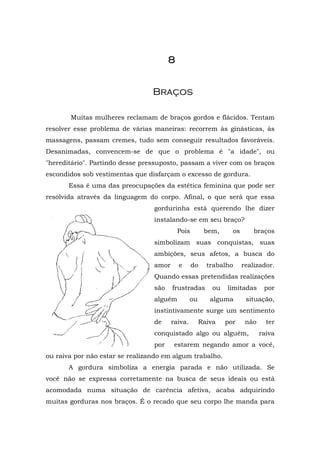 88888888
BBrraaççooss
Muitas mulheres reclamam de braços gordos e flácidos. Tentam
resolver esse problema de várias maneiras: recorrem às ginásticas, às
massagens, passam cremes, tudo sem conseguir resultados favoráveis.
Desanimadas, convencem-se de que o problema é "a idade", ou
"hereditário". Partindo desse pressuposto, passam a viver com os braços
escondidos sob vestimentas que disfarçam o excesso de gordura.
Essa é uma das preocupações da estética feminina que pode ser
resolvida através da linguagem do corpo. Afinal, o que será que essa
gordurinha está querendo lhe dizer
instalando-se em seu braço?
Pois bem, os braços
simbolizam suas conquistas, suas
ambições, seus afetos, a busca do
amor e do trabalho realizador.
Quando essas pretendidas realizações
são frustradas ou limitadas por
alguém ou alguma situação,
instintivamente surge um sentimento
de raiva. Raiva por não ter
conquistado algo ou alguém, raiva
por estarem negando amor a você,
ou raiva por não estar se realizando em algum trabalho.
A gordura simboliza a energia parada e não utilizada. Se
você não se expressa corretamente na busca de seus ideais ou está
acomodada numa situação de carência afetiva, acaba adquirindo
muitas gorduras nos braços. É o recado que seu corpo lhe manda para
 