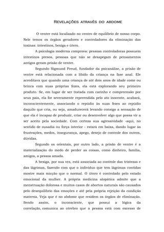 RRRRevelaçõevelaçõevelaçõevelações atravéses atravéses atravéses através do ado ado ado abdomebdomebdomebdome
O ventre está localizado no centro de equilíbrio de nosso corpo.
Nele temos os órgãos geradores e controladores da eliminação das
toxinas: intestinos, bexiga e útero.
A psicologia moderna comprova: pessoas controladoras possuem
intestinos presos, pessoas que não se desapegam de pensamentos
antigos geram prisão de ventre.
Segundo Sigmund Freud, fundador da psicanálise, a prisão de
ventre está relacionada com a libido da criança na fase anal. Ele
acreditava que quando uma criança de até dois anos de idade come ou
brinca com suas próprias fezes, ela está explorando seu primeiro
produto. Se, em lugar de ser tratada com carinho e compreensão por
seus pais, ela for severamente repreendida pelo ato inocente, acabará,
inconscientemente, associando o repúdio às suas fezes ao repúdio
daquilo que cria, ou seja, amadurecerá levando consigo a sensação de
que ela é incapaz de produzir, criar ou desenvolver algo que possa vir a
ser aceito pela sociedade. Com certeza sua agressividade -aqui, no
sentido de ousadia ou força interior - estará em baixa, dando lugar às
frustrações, medos, insegurança, apego, desejo de controle dos outros,
dúvidas.
Segundo os orientais, por outro lado, a prisão de ventre é a
materialização do medo de perder as coisas, como dinheiro, família,
amigos, a pessoa amada.
A bexiga, por sua vez, está associada ao controle das tristezas e
das lágrimas, fazendo com que o indivíduo que tem lágrimas contidas
mostre mais micção que o normal. O útero é controlado pelo estado
emocional da mulher. A própria medicina alopática admite que a
menstruação dolorosa e muitos casos de abortos naturais são causados
pelo desequilíbrio das emoções e até pela própria rejeição da condição
materna. Veja que é no abdome que residem os órgãos de eliminação.
Sendo assim, o inconsciente, que possui a lógica da
correlação, comunica ao cérebro que a pessoa está com excesso de
 