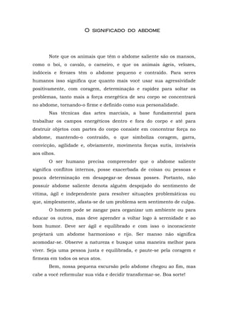 O significadoO significadoO significadoO significado do abdomedo abdomedo abdomedo abdome
Note que os animais que têm o abdome saliente são os mansos,
como o boi, o cavalo, o carneiro, e que os animais ágeis, velozes,
indóceis e ferozes têm o abdome pequeno e contraído. Para seres
humanos isso significa que quanto mais você usar sua agressividade
positivamente, com coragem, determinação e rapidez para soltar os
problemas, tanto mais a força energética de seu corpo se concentrará
no abdome, tornando-o firme e definido como sua personalidade.
Nas técnicas das artes marciais, a base fundamental para
trabalhar os campos energéticos dentro e fora do corpo e até para
destruir objetos com partes do corpo consiste em concentrar força no
abdome, mantendo-o contraído, o que simboliza coragem, garra,
convicção, agilidade e, obviamente, movimenta forças sutis, invisíveis
aos olhos.
O ser humano precisa compreender que o abdome saliente
significa conflitos internos, posse exacerbada de coisas ou pessoas e
pouca determinação em desapegar-se dessas posses. Portanto, não
possuir abdome saliente denota alguém despojado do sentimento de
vítima, ágil e independente para resolver situações problemáticas ou
que, simplesmente, afasta-se de um problema sem sentimento de culpa.
O homem pode se zangar para organizar um ambiente ou para
educar os outros, mas deve aprender a voltar logo à serenidade e ao
bom humor. Deve ser ágil e equilibrado e com isso o inconsciente
projetará um abdome harmonioso e rijo. Ser manso não significa
acomodar-se. Observe a natureza e busque uma maneira melhor para
viver. Seja uma pessoa justa e equilibrada, e paute-se pela coragem e
firmeza em todos os seus atos.
Bem, nossa pequena excursão pelo abdome chegou ao fim, mas
cabe a você reformular sua vida e decidir transformar-se. Boa sorte!
 