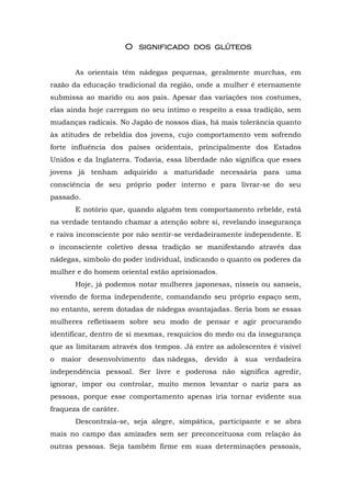 O significado dos glúteosO significado dos glúteosO significado dos glúteosO significado dos glúteos
As orientais têm nádegas pequenas, geralmente murchas, em
razão da educação tradicional da região, onde a mulher é eternamente
submissa ao marido ou aos pais. Apesar das variações nos costumes,
elas ainda hoje carregam no seu íntimo o respeito a essa tradição, sem
mudanças radicais. No Japão de nossos dias, há mais tolerância quanto
às atitudes de rebeldia dos jovens, cujo comportamento vem sofrendo
forte influência dos países ocidentais, principalmente dos Estados
Unidos e da Inglaterra. Todavia, essa liberdade não significa que esses
jovens já tenham adquirido a maturidade necessária para uma
consciência de seu próprio poder interno e para livrar-se do seu
passado.
E notório que, quando alguém tem comportamento rebelde, está
na verdade tentando chamar a atenção sobre si, revelando insegurança
e raiva inconsciente por não sentir-se verdadeiramente independente. E
o inconsciente coletivo dessa tradição se manifestando através das
nádegas, símbolo do poder individual, indicando o quanto os poderes da
mulher e do homem oriental estão aprisionados.
Hoje, já podemos notar mulheres japonesas, nisseis ou sanseis,
vivendo de forma independente, comandando seu próprio espaço sem,
no entanto, serem dotadas de nádegas avantajadas. Seria bom se essas
mulheres refletissem sobre seu modo de pensar e agir procurando
identificar, dentro de si mesmas, resquícios do medo ou da insegurança
que as limitaram através dos tempos. Já entre as adolescentes é visível
o maior desenvolvimento das nádegas, devido à sua verdadeira
independência pessoal. Ser livre e poderosa não significa agredir,
ignorar, impor ou controlar, muito menos levantar o nariz para as
pessoas, porque esse comportamento apenas iria tornar evidente sua
fraqueza de caráter.
Descontraia-se, seja alegre, simpática, participante e se abra
mais no campo das amizades sem ser preconceituosa com relação às
outras pessoas. Seja também firme em suas determinações pessoais,
 