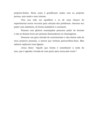 próprios fardos. Sinta como é gratificante andar com as próprias
pernas, sem medo e sem tristeza.
Viva sua vida em equilíbrio e se dê uma chance de
experimentar novos recursos para solução dos problemas. Assuma seu
poder com sabedoria, de forma inabalável e constante.
Pessoas com glúteos avantajados possuem poder de decisão
e não se deixam levar por pessoas dominadoras ou chantagistas.
Possuem um grau elevado de autoritarismo e não abrem mão de
seus prazeres pessoais, a menos que tenham panturrilhas finas. Mas
adiante explicarei essa ligação.
Jesus disse: "Aquele que hesita é semelhante à onda do
mar, que é agitada e levada de uma parte para outra pelo vento.”
 