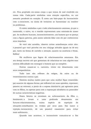 etc. Fica projetado em nosso corpo o que temos de mal resolvido em
nossa vida. Cada parte simboliza uma emoção específica, ou um
assunto pendente no coração. É como um bate-papo do inconsciente
com o consciente, na ânsia de tentarem se harmonizar ou resolver
os problemas.
O culote simboliza o pai e todo relacionamento amoroso, já que o
namorado, o noivo, ou o marido representam uma extensão de nosso
pai. As mulheres buscam, inconscientemente, um homem que se pareça
com a figura paterna, pois assim saberão lidar com ele por conhecerem
seus impulsos.
Se você não acredita, observe certas semelhanças entre eles:
é possível que você perceba em seu cônjuge atitudes iguais às de seu
pai, tanto na forma de carinho e atenção, quanto na ausência e frieza.
Reflita!
Há mulheres que fogem de relacionamentos amorosos. Em
seu desejo secreto até que gostariam de relacionar-se com alguém mas
sentem dificuldade em conseguir o homem que as complete.
Outras casam-se e, carentes, vivem em desarmonia com
seus companheiros.
Tudo isso são reflexos da mágoa, da raiva ou de
ressentimentos contra o pai.
Existem muitas razões para que uma mulher fique ressentida:
pai ausente de alguma forma; pai inflexível em suas opiniões, repressor;
passivo ao extremo, a ponto de a esposa dominá-lo; pai agressivo para
com os filhos, ou apenas para com a esposa;pai alcoólatra ou possuidor
de outras características negativas.
Esses fatores se enraízam no subconsciente da filha e,
fatalmente, a levam a uma profunda desarmonia em
futuros relacionamentos, numa espécie de repetição de
situações semelhantes às vividas por seus pais. Daí nasce a
rejeição, inconsciente, de um possível casamento para evitar
mais sofrimento.
Quando isso acontece, o inconsciente comunica-se a fim
 